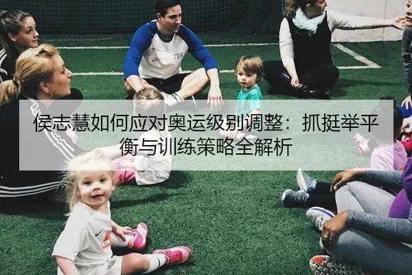 侯志慧如何应对奥运级别调整：抓挺举平衡与训练策略全解析