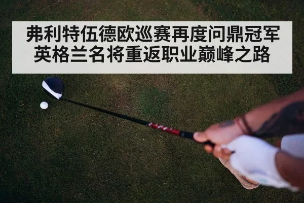 弗利特伍德欧巡赛再度问鼎冠军英格兰名将重返职业巅峰之路
